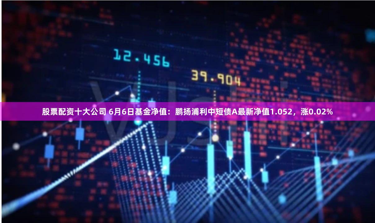 股票配资十大公司 6月6日基金净值：鹏扬浦利中短债A最新净值1.052，涨0.02%