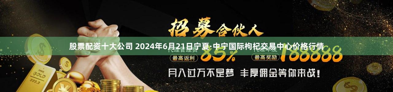 股票配资十大公司 2024年6月21日宁夏·中宁国际枸杞交易中心价格行情