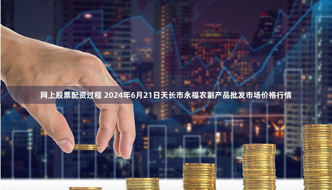 网上股票配资过程 2024年6月21日天长市永福农副产品批发市场价格行情