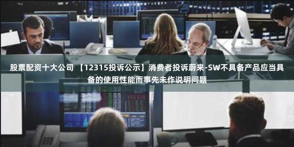 股票配资十大公司 【12315投诉公示】消费者投诉蔚来-SW不具备产品应当具备的使用性能而事先未作说明问题