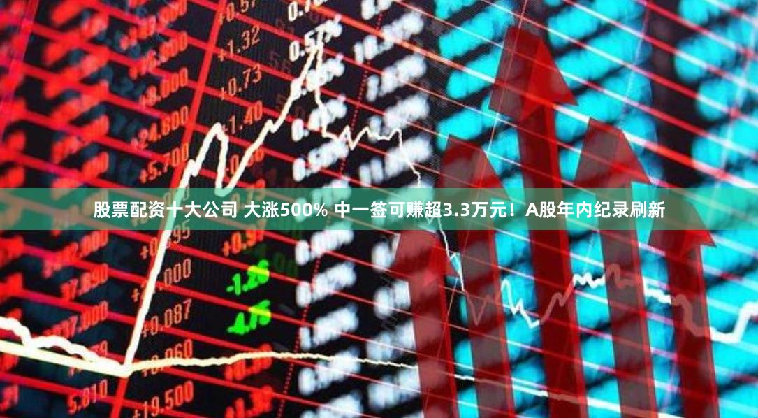 股票配资十大公司 大涨500% 中一签可赚超3.3万元！A股年内纪录刷新