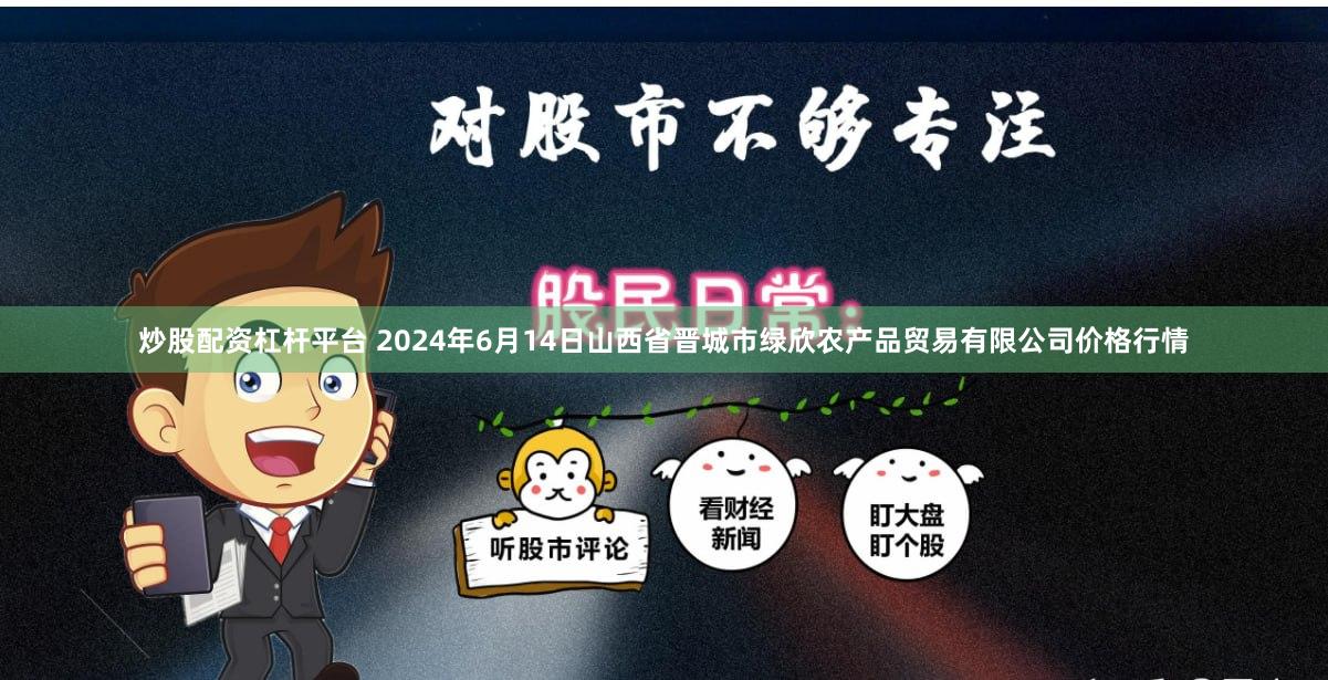 炒股配资杠杆平台 2024年6月14日山西省晋城市绿欣农产品贸易有限公司价格行情