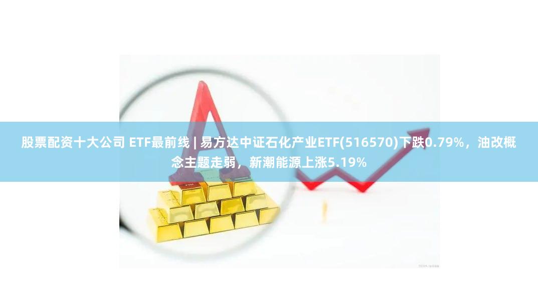 股票配资十大公司 ETF最前线 | 易方达中证石化产业ETF(516570)下跌0.79%，油改概念主题走弱，新潮能源上涨5.19%