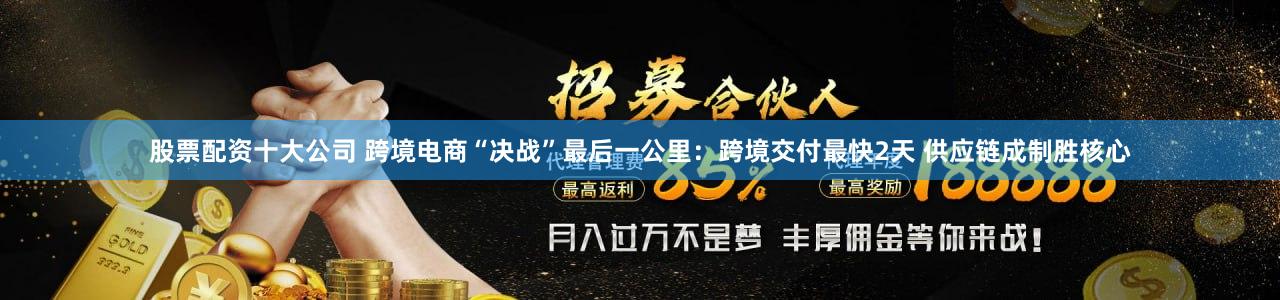 股票配资十大公司 跨境电商“决战”最后一公里：跨境交付最快2天 供应链成制胜核心