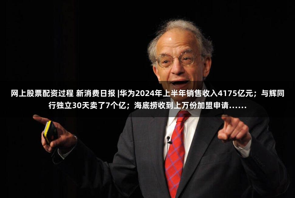 网上股票配资过程 新消费日报 |华为2024年上半年销售收入4175亿元；与辉同行独立30天卖了7个亿；海底捞收到上万份加盟申请……