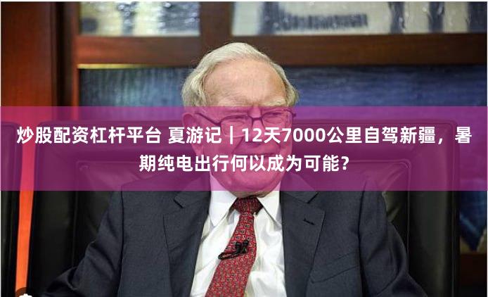 炒股配资杠杆平台 夏游记｜12天7000公里自驾新疆，暑期纯电出行何以成为可能？