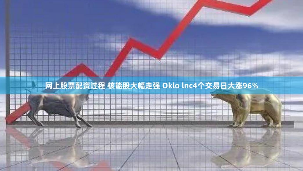 网上股票配资过程 核能股大幅走强 Oklo lnc4个交易日大涨96%