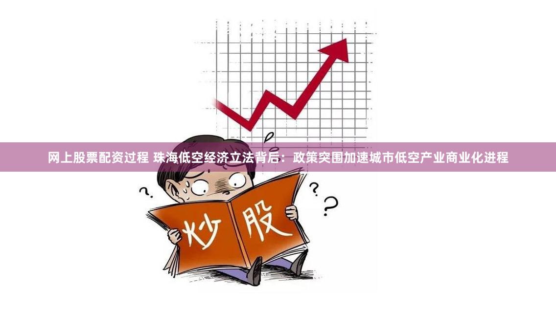 网上股票配资过程 珠海低空经济立法背后：政策突围加速城市低空产业商业化进程