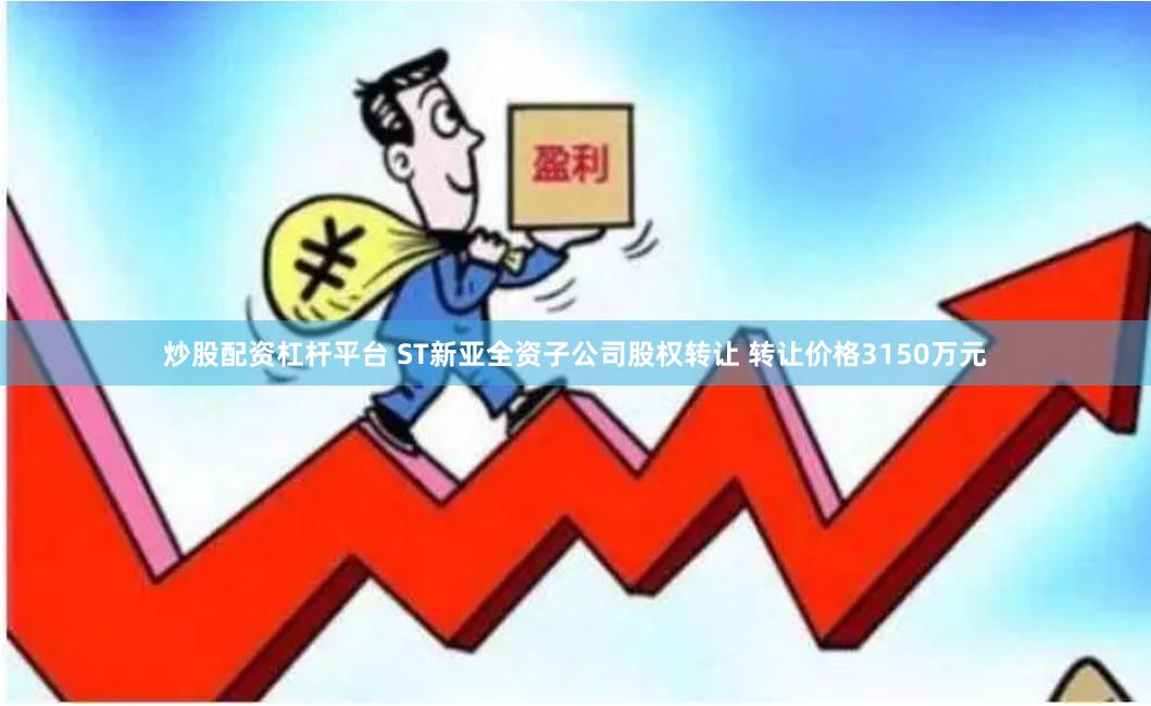 炒股配资杠杆平台 ST新亚全资子公司股权转让 转让价格3150万元