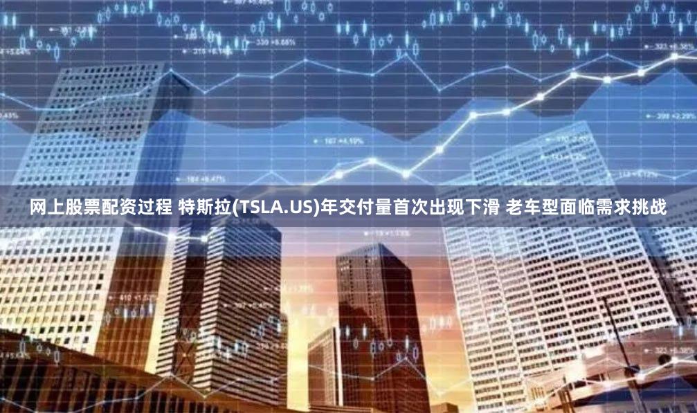 网上股票配资过程 特斯拉(TSLA.US)年交付量首次出现下滑 老车型面临需求挑战