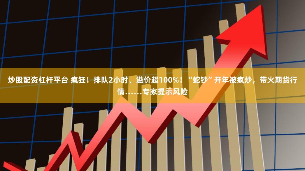 炒股配资杠杆平台 疯狂！排队2小时、溢价超100%！“蛇钞”开年被疯炒，带火期货行情……专家提示风险