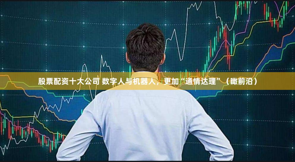 股票配资十大公司 数字人与机器人，更加“通情达理”（瞰前沿）