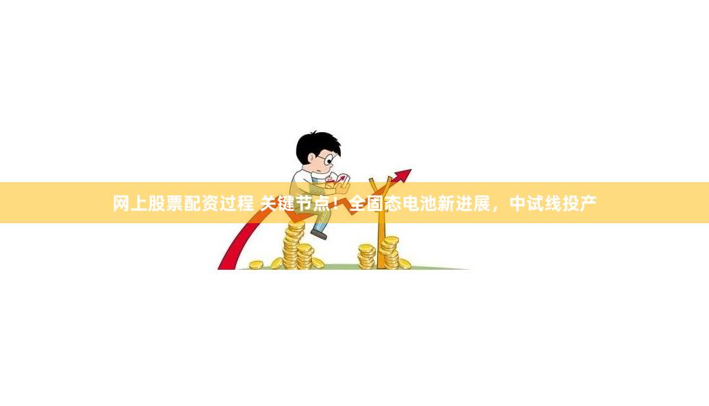 网上股票配资过程 关键节点！全固态电池新进展，中试线投产