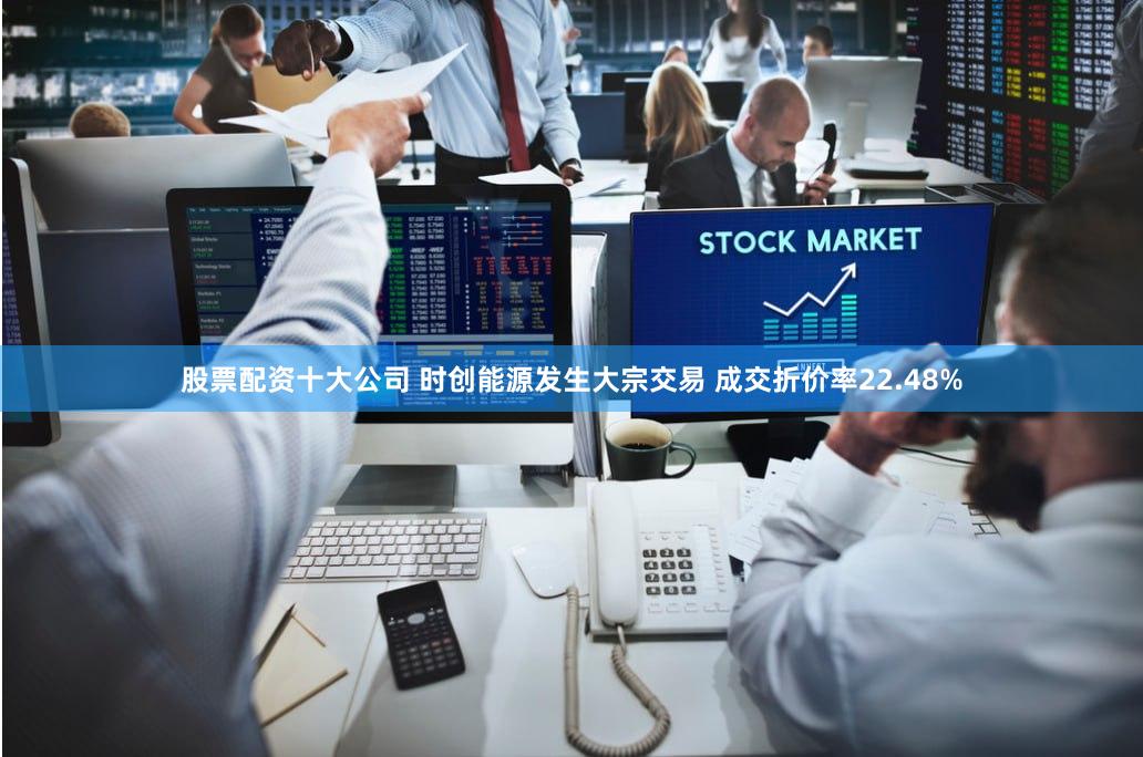 股票配资十大公司 时创能源发生大宗交易 成交折价率22.48%