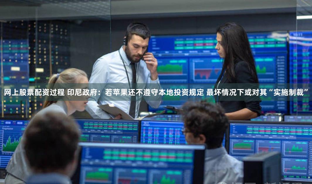 网上股票配资过程 印尼政府：若苹果还不遵守本地投资规定 最坏情况下或对其“实施制裁”