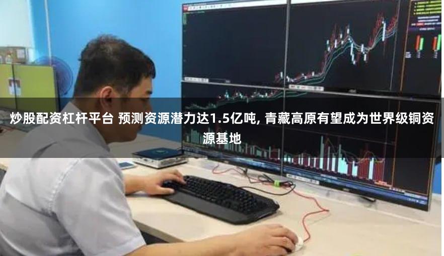 炒股配资杠杆平台 预测资源潜力达1.5亿吨, 青藏高原有望成为世界级铜资源基地